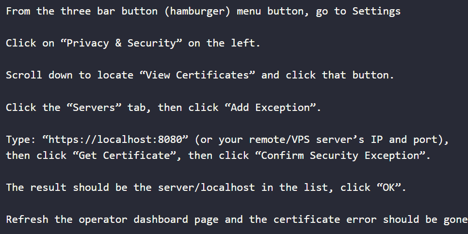 From the three bar button (hamburger) menu button, go to Settings
Click on “Privacy & Security” on the left.
Scroll down to locate “View Certificates” and click that button.
Click the “Servers” tab, then click “Add Exception”.
Type: “https://localhost:8080” (or your remote/VPS server’s IP and port),
then click “Get Certificate”, then click “Confirm Security Exception”.
The result should be the server/localhost in the list, click “OK”.
Refresh the operator dashboard page and the certificate error should be gone.