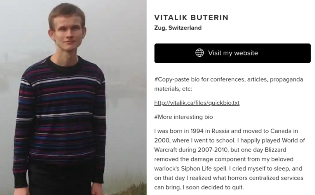 Vitalik Buterin, 推土机受害者 #更多有趣的简介：1994年，我出生在俄罗斯，2000年搬到加拿大上学。2007-2010年期间，我愉快地玩着《魔兽世界》，但有一天暴雪削弱了我心爱术士的吸命大法的伤害。我嚎啕大哭着睡着了。就在那一天，我意识到中心化的服务会带来什么恐怖事件。很快，我就决定删号退出了。
